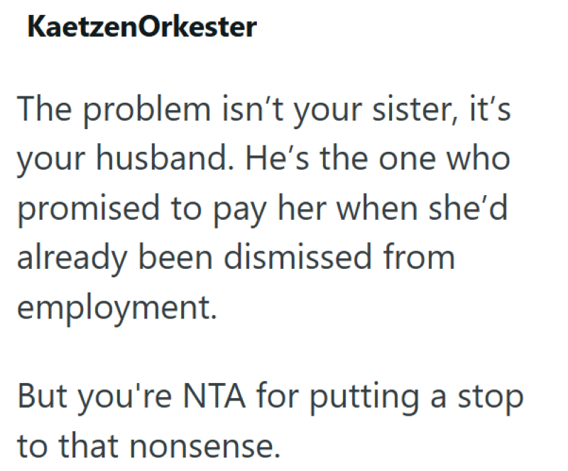 KaetzenOrkester The problem isn't your sister, it's your husband. He's the one who promised to pay her when she'd already been dismissed from employment. But you're NTA for putting a stop to that nonsense.
