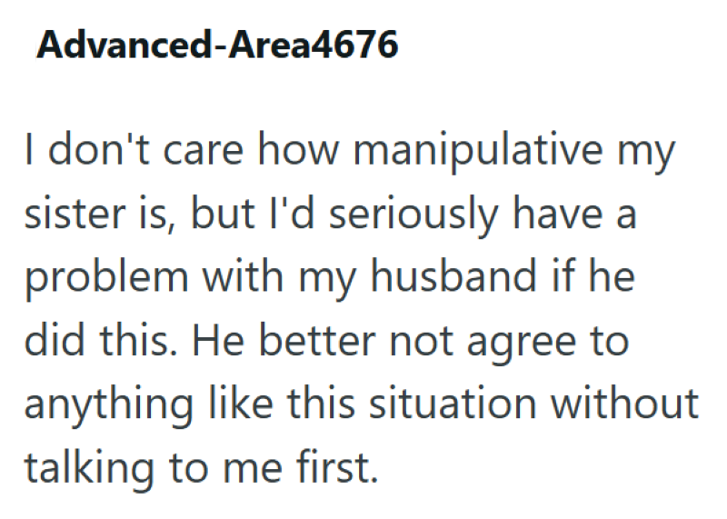 Advanced-Area4676 I don't care how manipulative my sister is, but I'd seriously have a problem with my husband if he did this. He better not agree to anything like this situation without talking to me first.