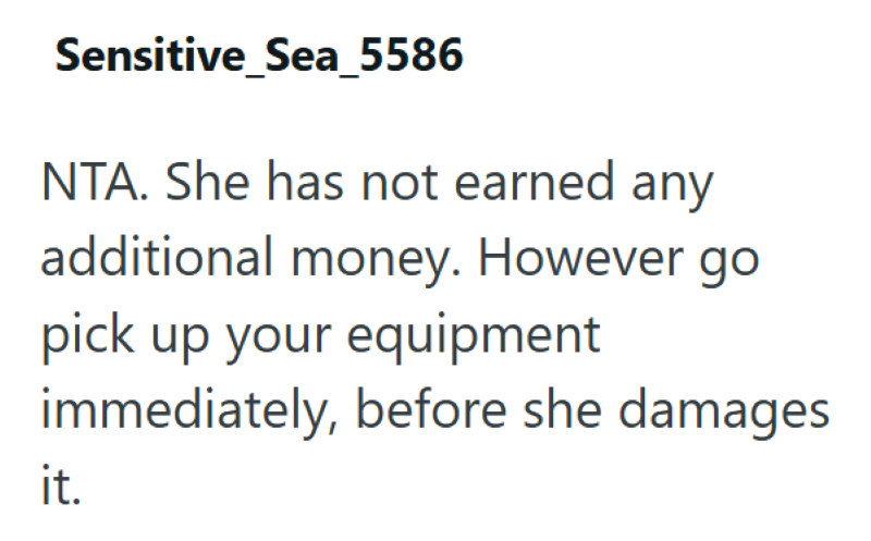 Sensitive_Sea_5586 NTA. She has not earned any additional money. However go pick up your equipment immediately, before she damages it.
