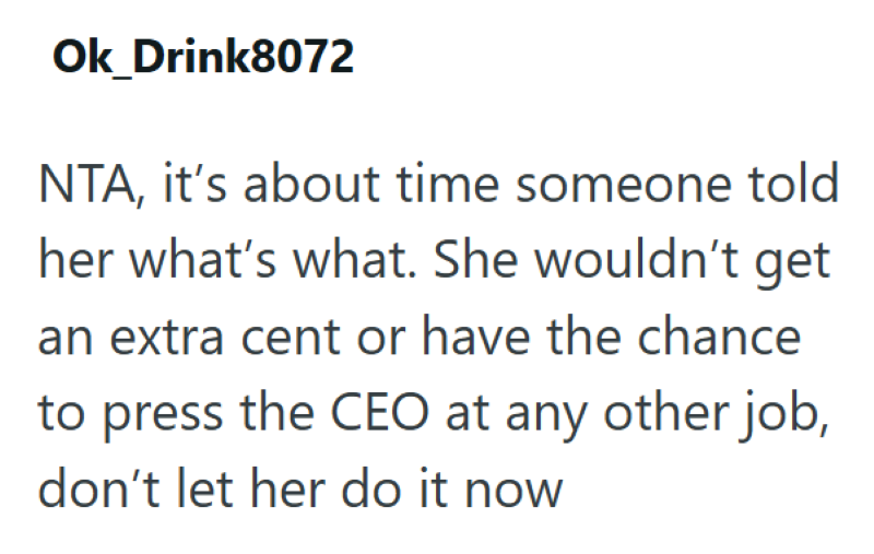 Ok_Drink8072 NTA, it's about time someone told her what's what. She wouldn't get an extra cent or have the chance to press the CEO at any other job, don't let her do it now