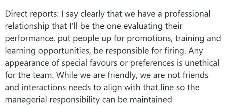 Direct reports: I say clearly that we have a professional relationship that I'll be the one evaluating their performance, put people up for promotions, training and learning opportunities, be responsible for firing. Any appearance of special favours or preferences is unethical for the team. While we are friendly, we are not friends and interactions needs to align with that line so the managerial responsibility can be maintained