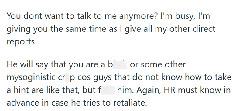 You dont want to talk to me anymore? I'm busy, I'm giving you the same time as I give all my other direct reports. He will say that you are a b or some other mysoginistic cr p cos guys that do not know how to take him. Again, HR must know in a hint are like that, but f advance in case he tries to retaliate.