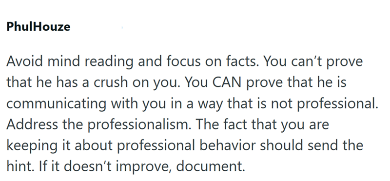 PhulHouze Avoid mind reading and focus on facts. You can't prove that he has a crush on you. You CAN prove that he is communicating with you in a way that is not professional. Address the professionalism. The fact that you are keeping it about professional behavior should send the hint. If it doesn't improve, document.