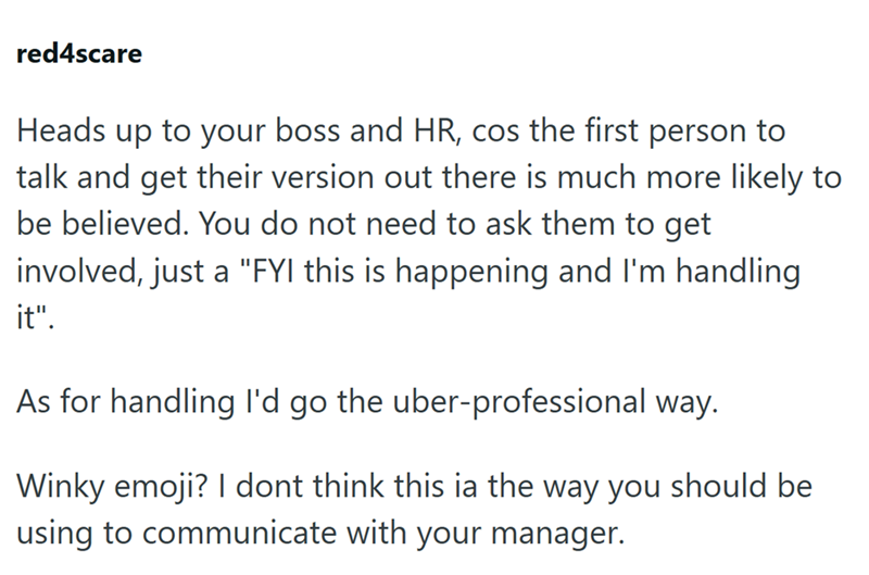red4scare Heads up to your boss and HR, cos the first person to talk and get their version out there is much more likely to be believed. You do not need to ask them to get involved, just a "FYI this is happening and I'm handling it". As for handling I'd go the uber-professional way. Winky emoji? I dont think this ia the way you should be using to communicate with your manager.
