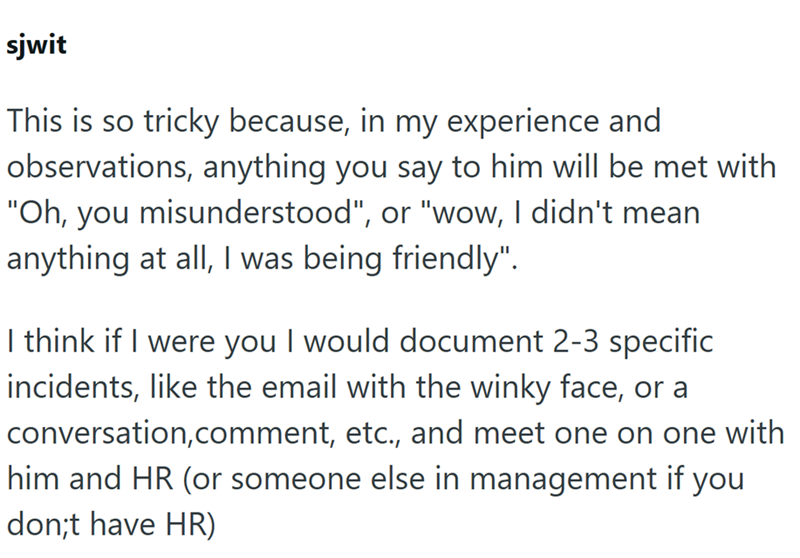 sjwit This is so tricky because, in my experience and observations, anything you say to him will be met with "Oh, you misunderstood", or "wow, I didn't mean anything at all, I was being friendly". I think if I were you I would document 2-3 specific incidents, like the email with the winky face, or a conversation, comment, etc., and meet one on one with him and HR (or someone else in management if you don;t have HR)