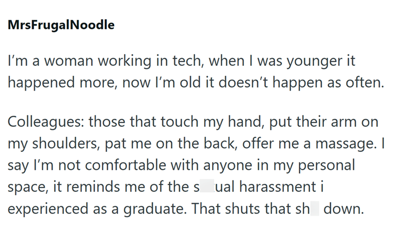 MrsFrugalNoodle I'm a woman working in tech, when I was younger it happened more, now I'm old it doesn't happen as often. Colleagues: those that touch my hand, put their arm on my shoulders, pat me on the back, offer me a massage. I say I'm not comfortable with anyone in my personal space, it reminds me of the sual harassment i experienced as a graduate. That shuts that sh down.