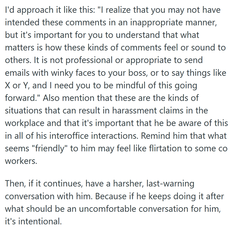 I'd approach it like this: "I realize that you may not have intended these comments in an inappropriate manner, but it's important for you to understand that what matters is how these kinds of comments feel or sound to others. It is not professional or appropriate to send emails with winky faces to your boss, or to say things like X or Y, and I need you to be mindful of this going forward." Also mention that these are the kinds of situations that can result in harassment claims in the workplace
