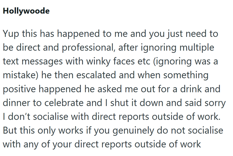 Hollywoode Yup this has happened to me and you just need to be direct and professional, after ignoring multiple text messages with winky faces etc (ignoring was a mistake) he then escalated and when something positive happened he asked me out for a drink and dinner to celebrate and I shut it down and said sorry I don't socialise with direct reports outside of work. But this only works if you genuinely do not socialise with any of your direct reports outside of work
