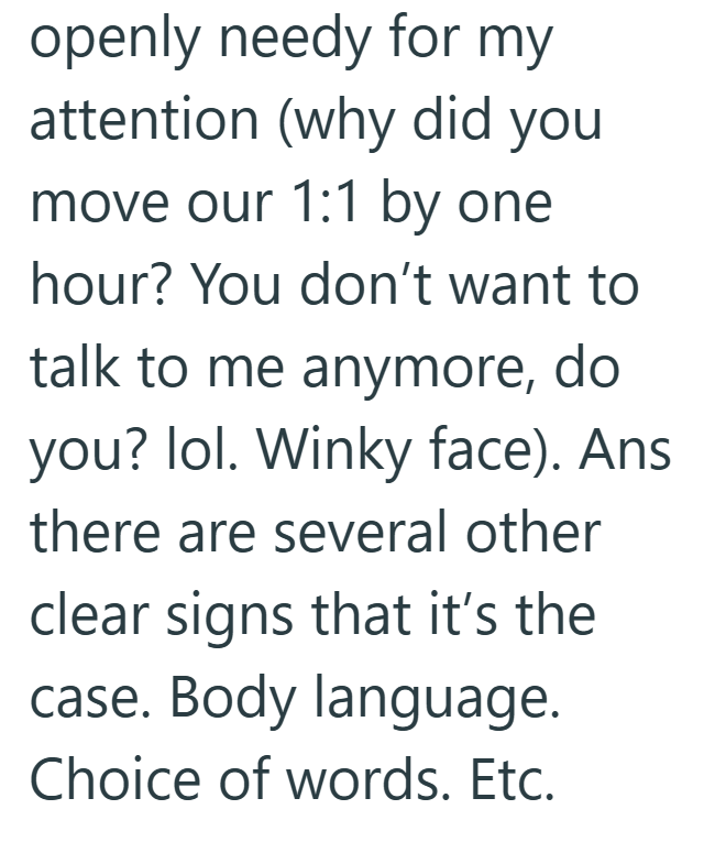 openly needy for my attention (why did you move our 1:1 by one hour? You don't want to talk to me anymore, do you? lol. Winky face). Ans there are several other clear signs that it's the case. Body language. Choice of words. Etc.