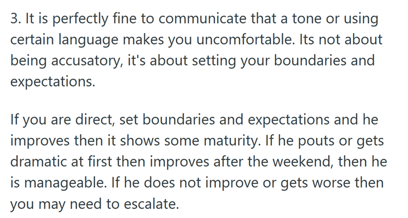 3. It is perfectly fine to communicate that a tone or using certain language makes you uncomfortable. Its not about being accusatory, it's about setting your boundaries and expectations. If you are direct, set boundaries and expectations and he improves then it shows some maturity. If he pouts or gets dramatic at first then improves after the weekend, then he is manageable. If he does not improve or gets worse then you may need to escalate.