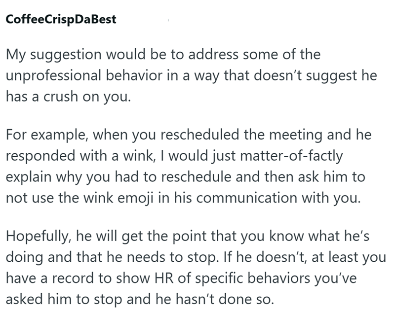CoffeeCrispDaBest My suggestion would be to address some of the unprofessional behavior in a way that doesn't suggest he has a crush on you. For example, when you rescheduled the meeting and he responded with a wink, I would just matter-of-factly explain why you had to reschedule and then ask him to not use the wink emoji in his communication with you. Hopefully, he will get the point that you know what he's doing and that he needs to stop. If he doesn't, at least you have a record to show HR of