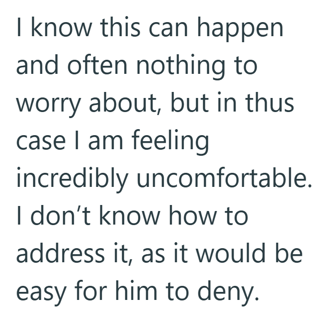 I know this can happen and often nothing to worry about, but in thus case I am feeling incredibly uncomfortable. I don't know how to address it, as it would be easy for him to deny.