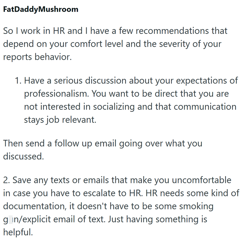 FatDaddyMushroom So I work in HR and I have a few recommendations that depend on your comfort level and the severity of your reports behavior. 1. Have a serious discussion about your expectations of professionalism. You want to be direct that you are not interested in socializing and that communication stays job relevant. Then send a follow up email going over what you discussed. 2. Save any texts or emails that make you uncomfortable in case you have to escalate to HR. HR needs some kind of doc