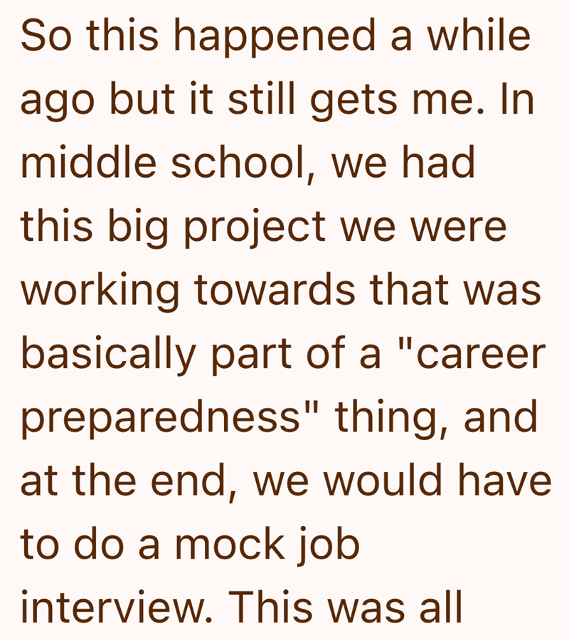 So this happened a while ago but it still gets me. In middle school, we had this big project we were working towards that was basically part of a "career preparedness" thing, and at the end, we would have to do a mock job interview. This was all
