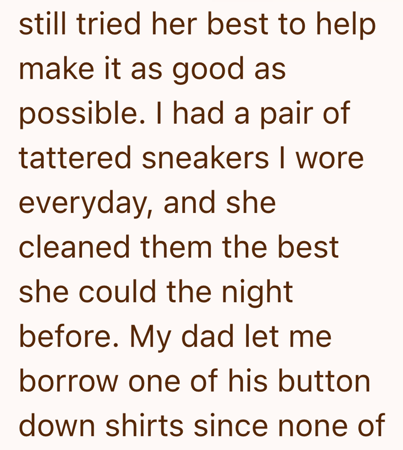 still tried her best to help make it as good as possible. I had a pair of tattered sneakers I wore everyday, and she cleaned them the best she could the night before. My dad let me borrow one of his button down shirts since none of