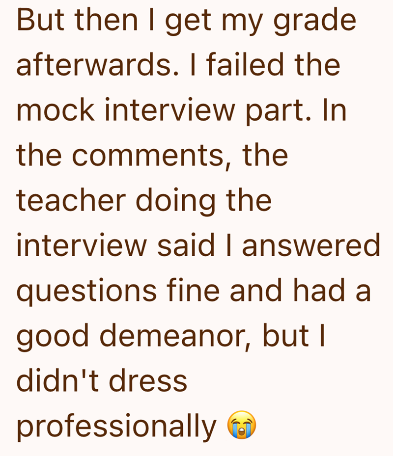 But then I get my grade afterwards. I failed the mock interview part. In the comments, the teacher doing the interview said I answered questions fine and had a good demeanor, but I didn't dress professionally