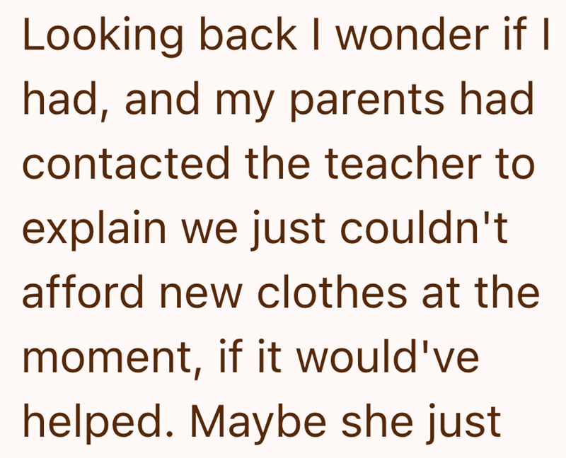 Looking back I wonder if I had, and my parents had contacted the teacher to explain we just couldn't afford new clothes at the moment, if it would've helped. Maybe she just
