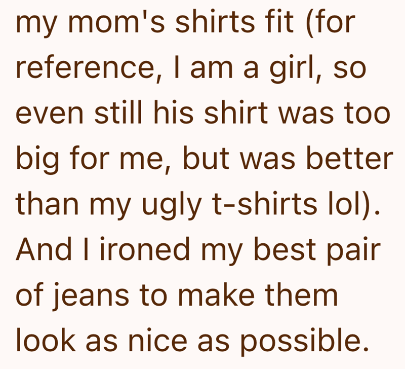my mom's shirts fit (for reference, I am a girl, so even still his shirt was too big for me, but was better than my ugly t-shirts lol). And I ironed my best pair of jeans to make them look as nice as possible.