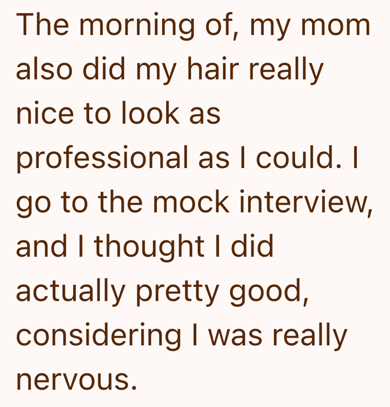 The morning of, my mom also did my hair really nice to look as professional as I could. I go to the mock interview, and I thought I did actually pretty good, considering I was really nervous.