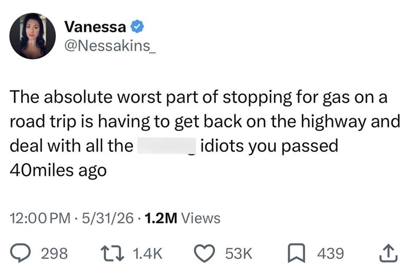 Vanessa @Nessakins The absolute worst part of stopping for gas on a road trip is having to get back on the highway and idiots you passed deal with all the 40miles ago 12:00 PM 5/31/26 1.2M Views • 298 11.4K 53K 439 企
