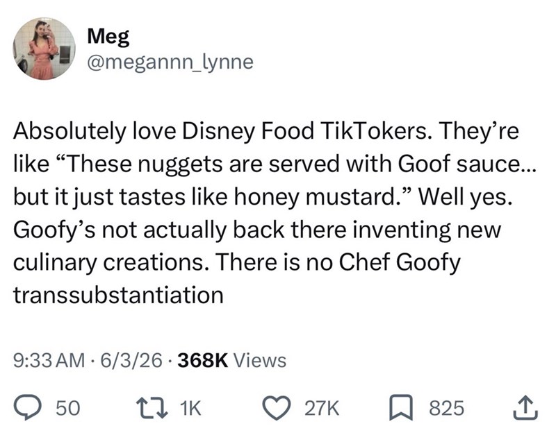 Meg @megannn_lynne Absolutely love Disney Food TikTokers. They're like "These nuggets are served with Goof sauce... but it just tastes like honey mustard." Well yes. Goofy's not actually back there inventing new culinary creations. There is no Chef Goofy transsubstantiation 9:33 AM 6/3/26 368K Views • 50 17 1K 27K 825 ↑