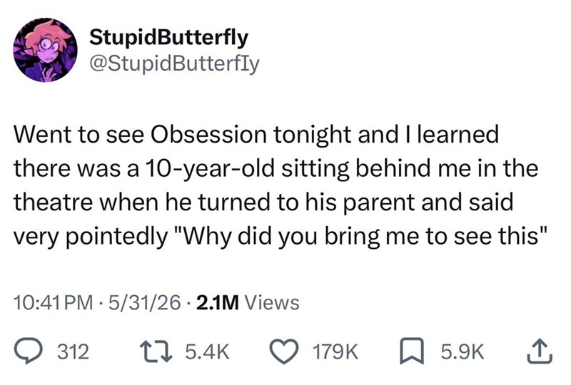 StupidButterfly @Stupid Butterfly Went to see Obsession tonight and I learned there was a 10-year-old sitting behind me in the theatre when he turned to his parent and said very pointedly "Why did you bring me to see this" 10:41 PM 5/31/26 2.1M Views . 312 5.4K 179K 5.9K