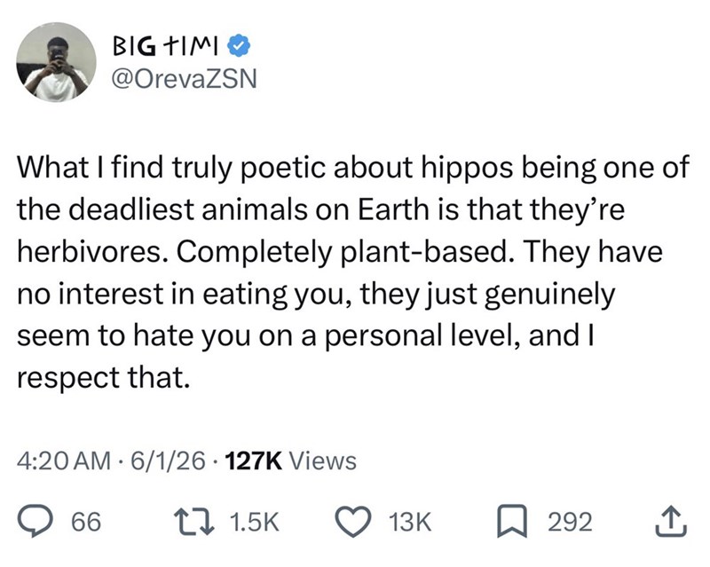 BIG TIMI @OrevaZSN What I find truly poetic about hippos being one of the deadliest animals on Earth is that they're herbivores. Completely plant-based. They have no interest in eating you, they just genuinely seem to hate you on a personal level, and I respect that. • 4:20 AM 6/1/26 - 127K Views 66 1.5K 13K 292 ↑