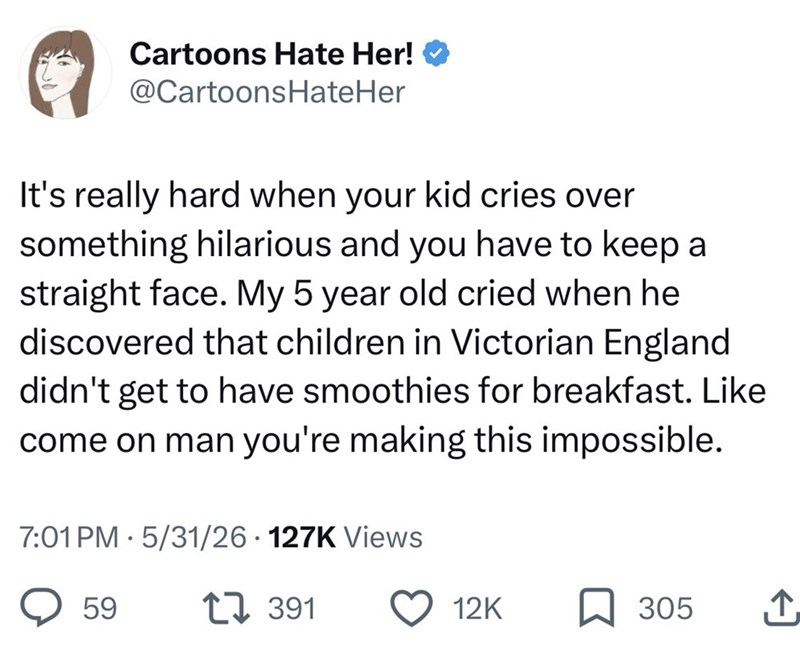 Cartoons Hate Her! @CartoonsHateHer It's really hard when your kid cries over something hilarious and you have to keep a straight face. My 5 year old cried when he discovered that children in Victorian England didn't get to have smoothies for breakfast. Like come on man you're making this impossible. 7:01 PM 5/31/26 - 127K Views 59 1391 12K ☐ 305 ↑
