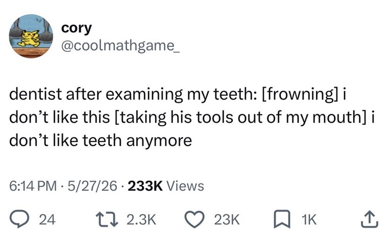 cory @coolmathgame_ dentist after examining my teeth: [frowning] i don't like this [taking his tools out of my mouth] i don't like teeth anymore 6:14 PM 5/27/26 233K Views 24 17 2.3K 23K ☐ 1K
