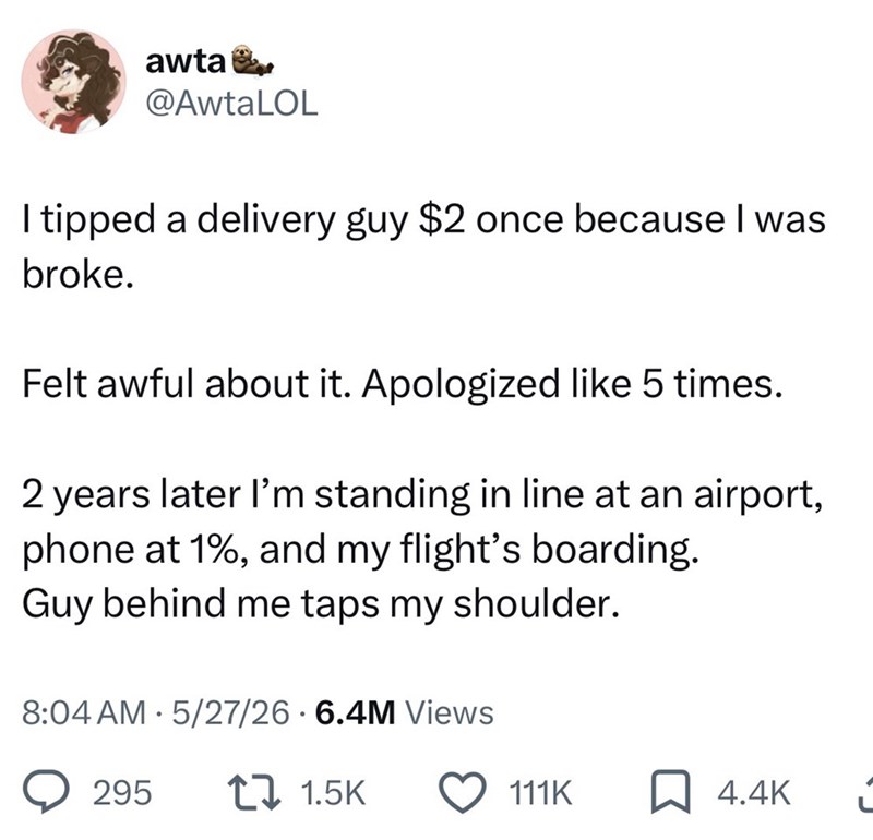 awta @AwtaLOL I tipped a delivery guy $2 once because I was broke. Felt awful about it. Apologized like 5 times. 2 years later I'm standing in line at an airport, phone at 1%, and my flight's boarding. Guy behind me taps my shoulder. • 8:04 AM 5/27/26.6.4M Views 295 1.5K 111K 4.4K