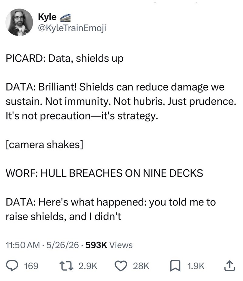 Kyle @KyleTrainEmoji PICARD: Data, shields up DATA: Brilliant! Shields can reduce damage we sustain. Not immunity. Not hubris. Just prudence. It's not precaution-it's strategy. [camera shakes] WORF: HULL BREACHES ON NINE DECKS DATA: Here's what happened: you told me to raise shields, and I didn't 11:50 AM 5/26/26.593K Views 169 12.9K 28K 1.9K ↑
