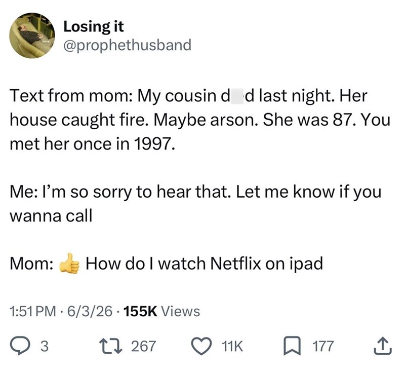 Losing it @prophethusband Text from mom: My cousin d d last night. Her house caught fire. Maybe arson. She was 87. You met her once in 1997. Me: I'm so sorry to hear that. Let me know if you wanna call Mom: How do I watch Netflix on ipad 1:51 PM 6/3/26 • 155K Views 3 17267 11K ☐ 177 ↑