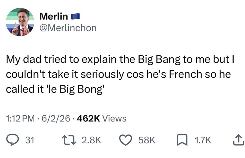 Merlin @Merlinchon My dad tried to explain the Big Bang to me but I couldn't take it seriously cos he's French so he called it 'le Big Bong' . 1:12 PM 6/2/26 462K Views 31 17 2.8K 58K 1.7K