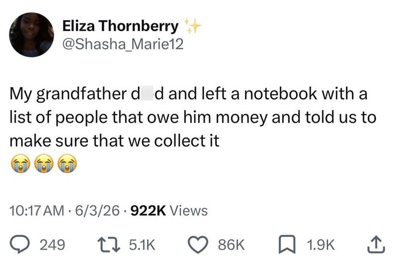 Eliza Thornberry + @Shasha Marie12 My grandfather d d and left a notebook with a list of people that owe him money and told us to make sure that we collect it 10:17 AM 6/3/26 922K Views • 249 15.1K 86K 1.9K