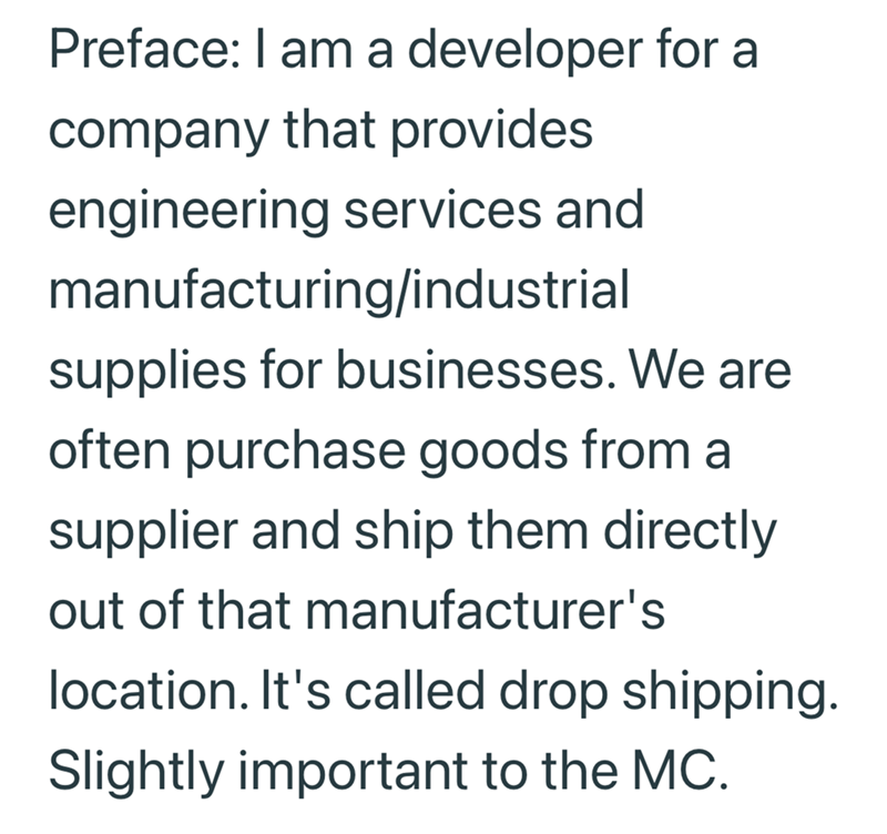 Preface: I am a developer for a company that provides engineering services and manufacturing/industrial supplies for businesses. We are often purchase goods from a supplier and ship them directly out of that manufacturer's location. It's called drop shipping. Slightly important to the MC.