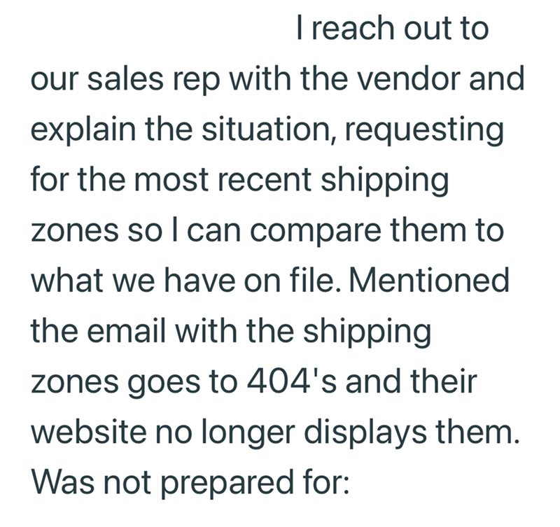 I reach out to our sales rep with the vendor and explain the situation, requesting for the most recent shipping zones so I can compare them to what we have on file. Mentioned the email with the shipping zones goes to 404's and their website no longer displays them. Was not prepared for: