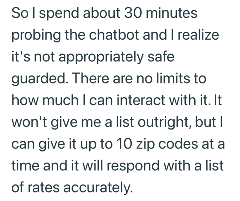 So I spend about 30 minutes probing the chatbot and I realize it's not appropriately safe guarded. There are no limits to how much I can interact with it. It won't give me a list outright, but I can give it up to 10 zip codes at a time and it will respond with a list of rates accurately.