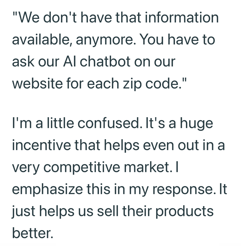 "We don't have that information available, anymore. You have to ask our Al chatbot on our website for each zip code." I'm a little confused. It's a huge incentive that helps even out in a very competitive market. I emphasize this in my response. It just helps us sell their products better.