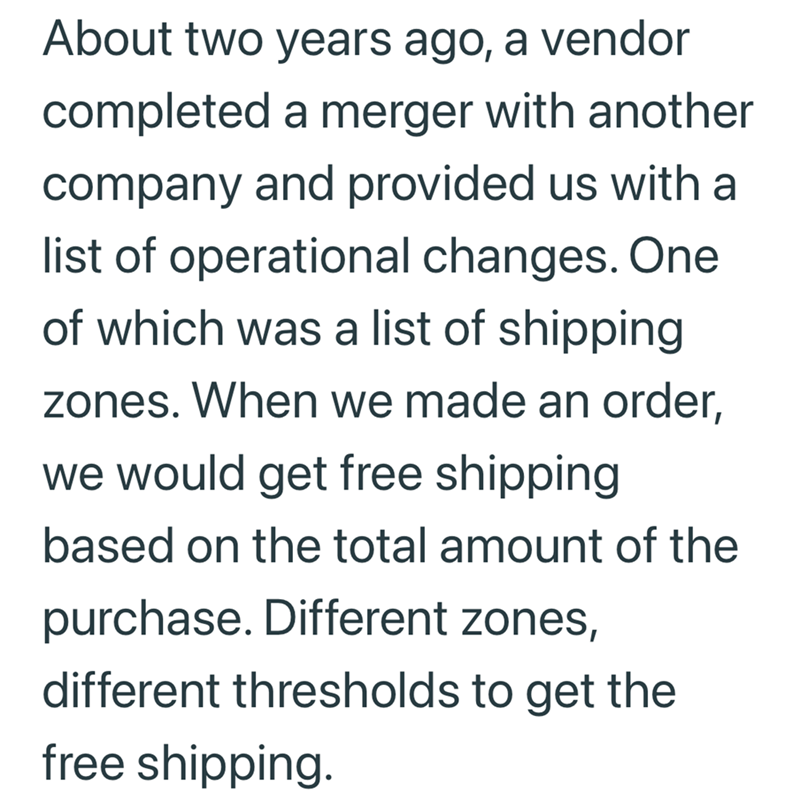 About two years ago, a vendor completed a merger with another company and provided us with a list of operational changes. One of which was a list of shipping zones. When we made an order, we would get free shipping based on the total amount of the purchase. Different zones, different thresholds to get the free shipping.