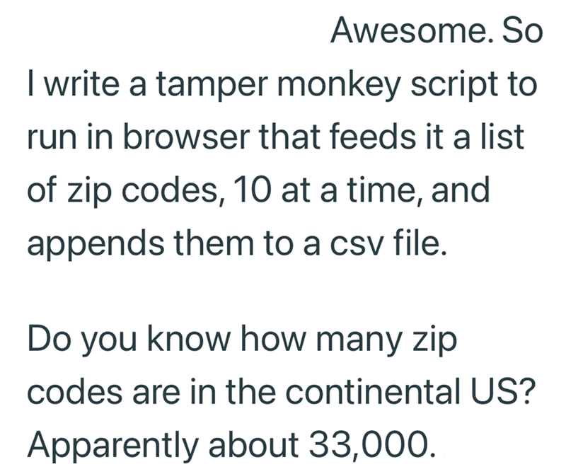 Awesome. So I write a tamper monkey script to run in browser that feeds it a list of zip codes, 10 at a time, and appends them to a csv file. Do you know how many zip codes are in the continental US? Apparently about 33,000.