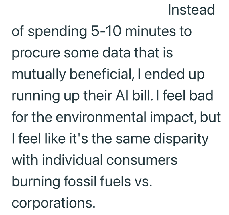 Instead of spending 5-10 minutes to procure some data that is mutually beneficial, I ended up running up their Al bill. I feel bad for the environmental impact, but I feel like it's the same disparity with individual consumers burning fossil fuels vs. corporations.