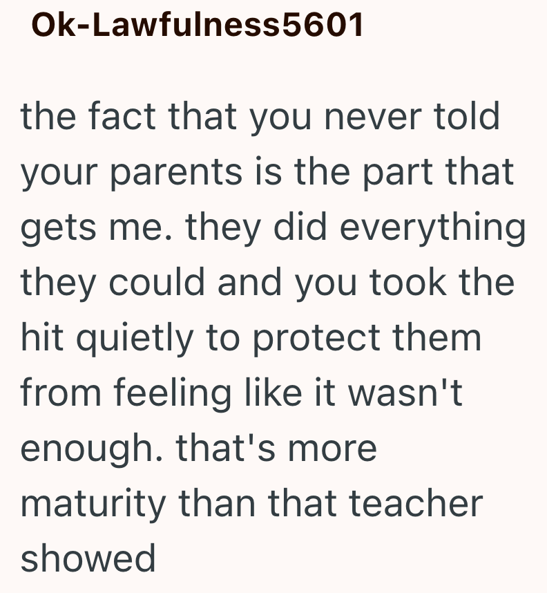 Ok-Lawfulness5601 the fact that you never told your parents is the part that gets me. they did everything they could and you took the hit quietly to protect them from feeling like it wasn't enough. that's more maturity than that teacher showed