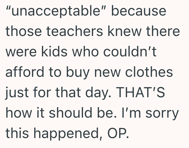"unacceptable" because those teachers knew there were kids who couldn't afford to buy new clothes. just for that day. THAT'S how it should be. I'm sorry this happened, OP.