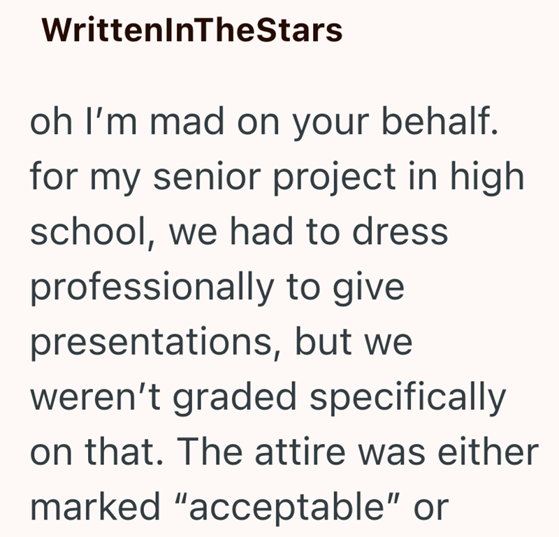 WrittenInTheStars oh I'm mad on your behalf. for my senior project in high school, we had to dress professionally to give presentations, but we weren't graded specifically on that. The attire was either marked "acceptable" or