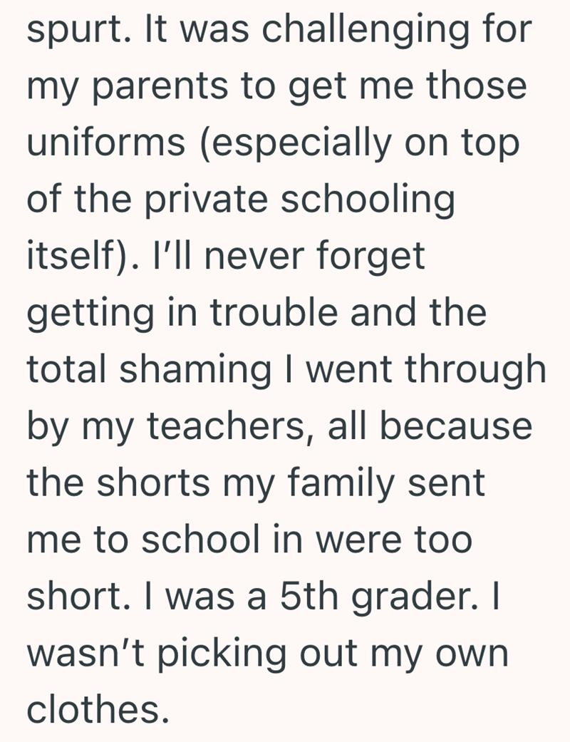 spurt. It was challenging for my parents to get me those uniforms (especially on top of the private schooling itself). I'll never forget getting in trouble and the total shaming I went through by my teachers, all because the shorts my family sent me to school in were too short. I was a 5th grader. I wasn't picking out my own. clothes.