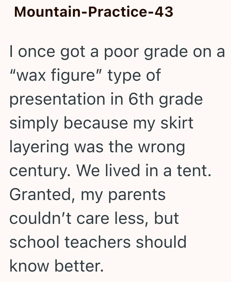 Mountain-Practice-43 I once got a poor grade on a "wax figure" type of presentation in 6th grade simply because my skirt layering was the wrong century. We lived in a tent. Granted, my parents couldn't care less, but school teachers should know better.