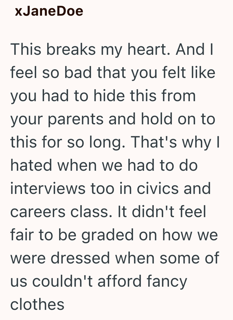 xJaneDoe This breaks my heart. And I feel so bad that you felt like you had to hide this from your parents and hold on to this for so long. That's why I hated when we had to do interviews too in civics and careers class. It didn't feel fair to be graded on how we were dressed when some of us couldn't afford fancy clothes