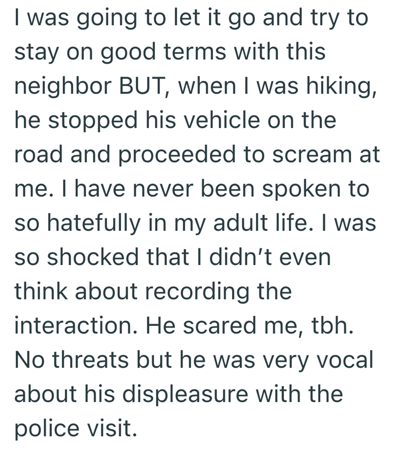 I was going to let it go and try to stay on good terms with this neighbor BUT, when I was hiking, he stopped his vehicle on the road and proceeded to scream at me. I have never been spoken to so hatefully in my adult life. I was so shocked that I didn't even think about recording the interaction. He scared me, tbh. No threats but he was very vocal about his displeasure with the police visit.