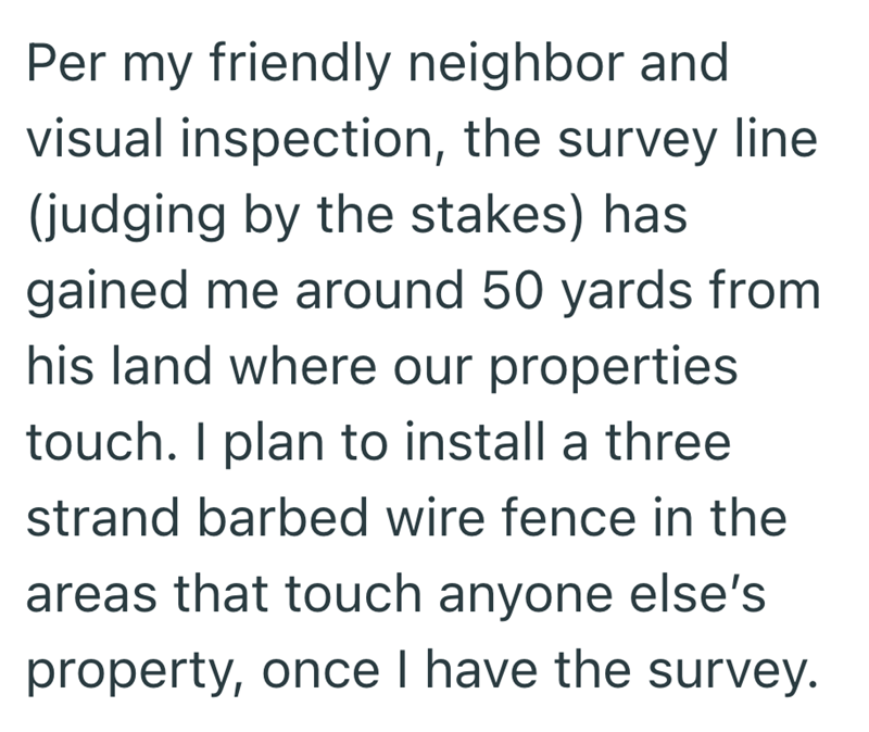 Per my friendly neighbor and visual inspection, the survey line (judging by the stakes) has gained me around 50 yards from his land where our properties touch. I plan to install a three strand barbed wire fence in the areas that touch anyone else's property, once I have the survey.