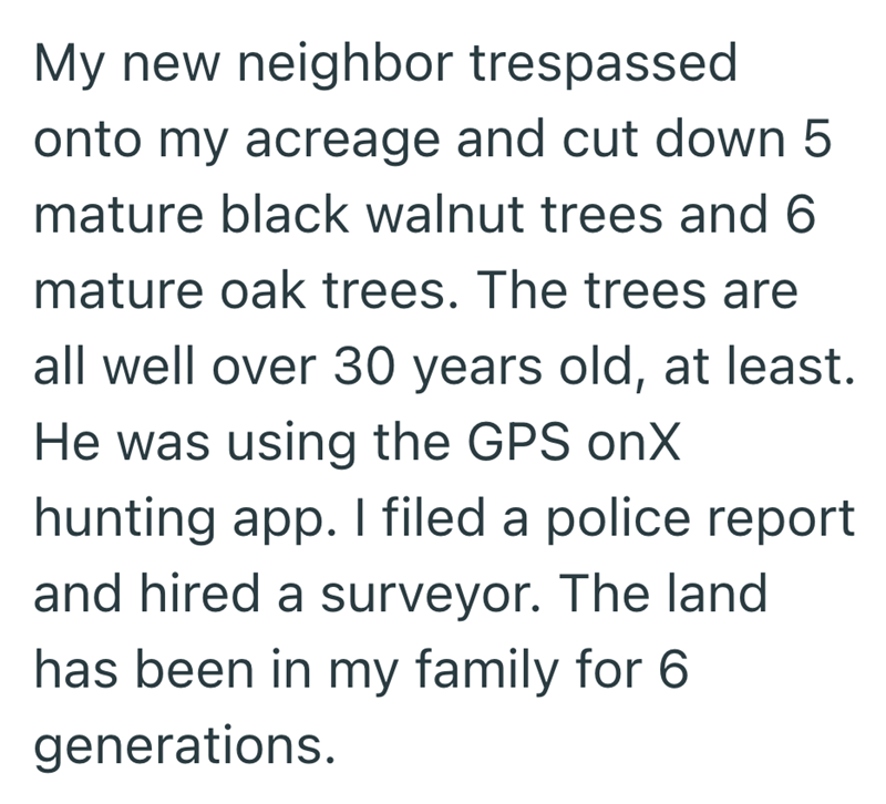 My new neighbor trespassed onto my acreage and cut down 5 mature black walnut trees and 6 mature oak trees. The trees are all well over 30 years old, at least. He was using the GPS onX hunting app. I filed a police report and hired a surveyor. The land has been in my family for 6 generations.